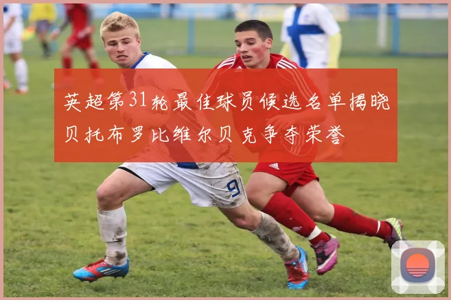 英超第31轮最佳球员候选名单揭晓贝托布罗比维尔贝克争夺荣誉