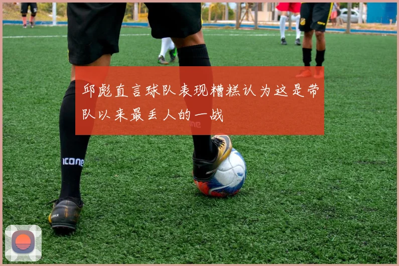 邱彪直言球队表现糟糕认为这是带队以来最丢人的一战