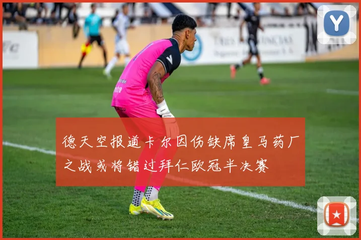 德天空报道卡尔因伤缺席皇马药厂之战或将错过拜仁欧冠半决赛