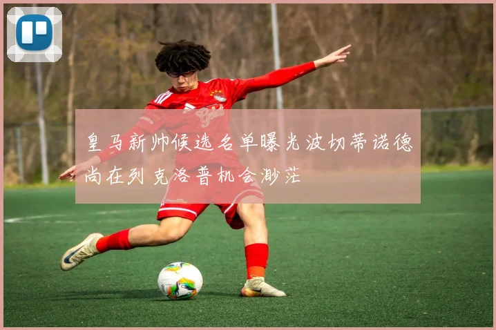 皇马新帅候选名单曝光波切蒂诺德尚在列克洛普机会渺茫