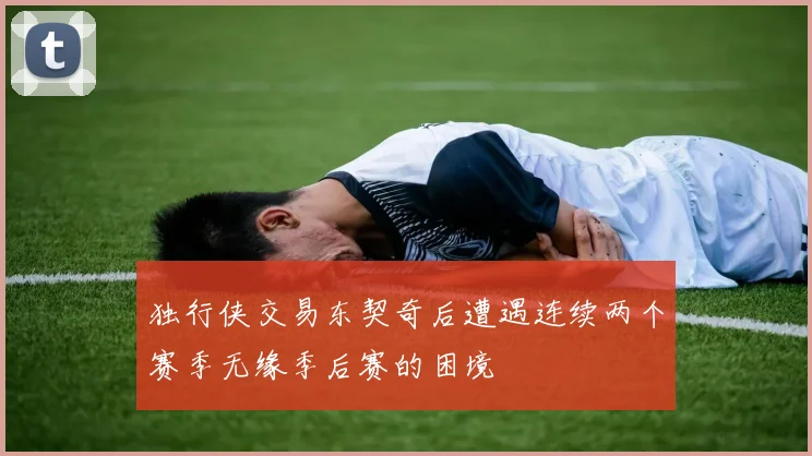 独行侠交易东契奇后遭遇连续两个赛季无缘季后赛的困境