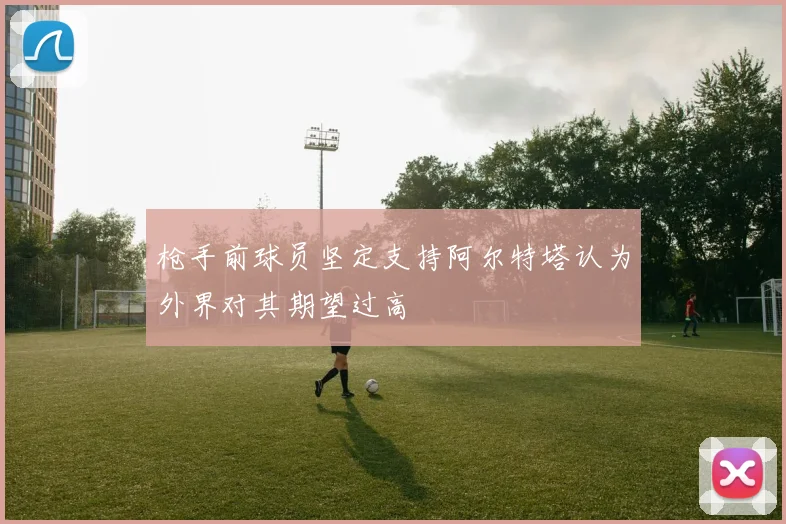 枪手前球员坚定支持阿尔特塔认为外界对其期望过高