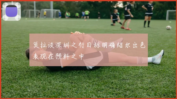 莫拉谈深圳之行目标明确绍尔出色表现在预料之中