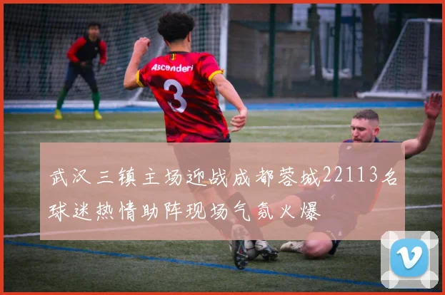 武汉三镇主场迎战成都蓉城22113名球迷热情助阵现场气氛火爆
