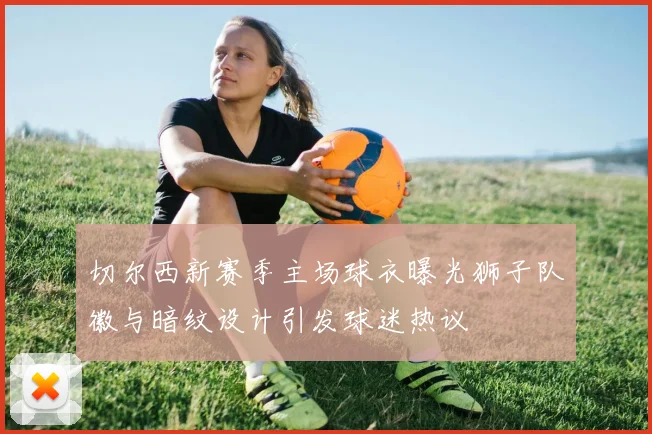 切尔西新赛季主场球衣曝光狮子队徽与暗纹设计引发球迷热议