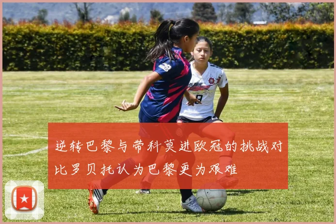 逆转巴黎与带科莫进欧冠的挑战对比罗贝托认为巴黎更为艰难