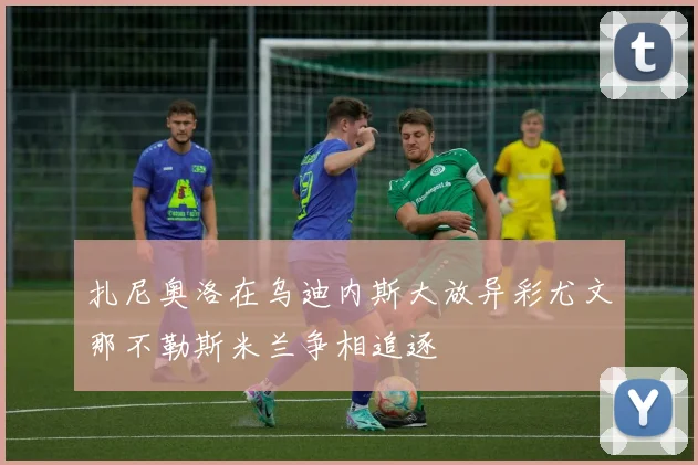 扎尼奥洛在乌迪内斯大放异彩尤文那不勒斯米兰争相追逐