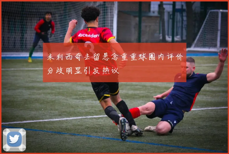 米利西奇去留悬念重重球圈内评价分歧明显引发热议