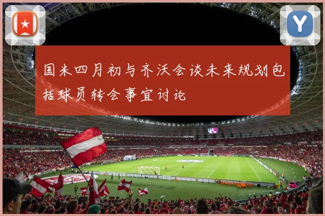 国米四月初与齐沃会谈未来规划包括球员转会事宜讨论