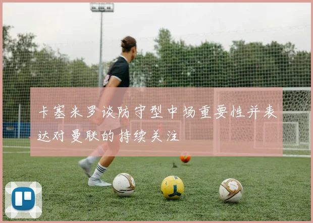 卡塞米罗谈防守型中场重要性并表达对曼联的持续关注