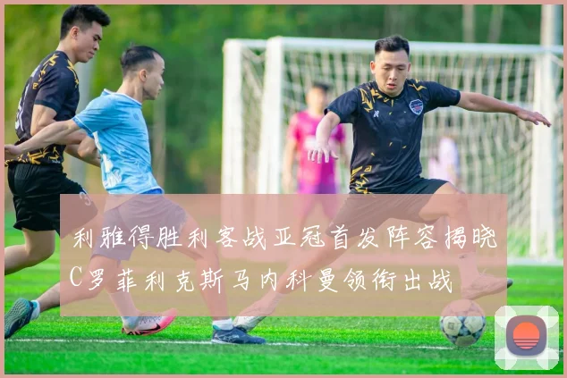 利雅得胜利客战亚冠首发阵容揭晓C罗菲利克斯马内科曼领衔出战