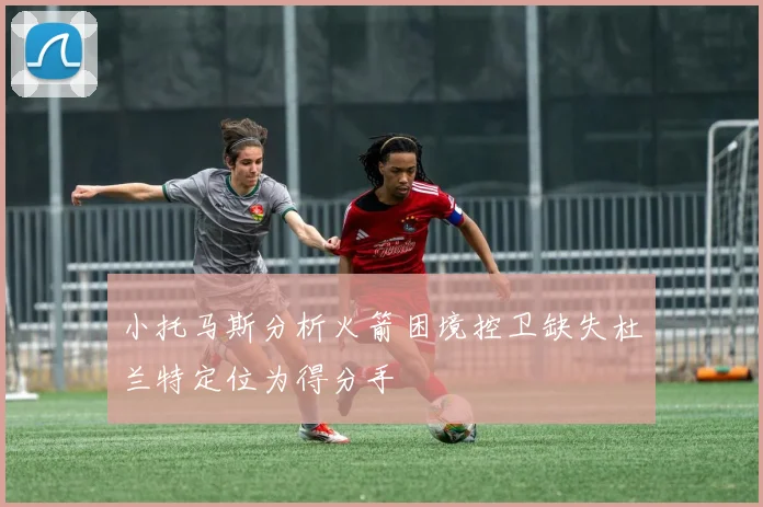 小托马斯分析火箭困境控卫缺失杜兰特定位为得分手