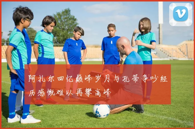 阿扎尔回忆巅峰岁月与孔蒂争吵经历感慨难以再攀高峰