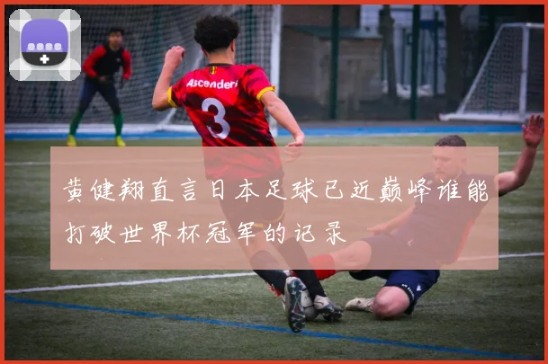 黄健翔直言日本足球已近巅峰谁能打破世界杯冠军的记录