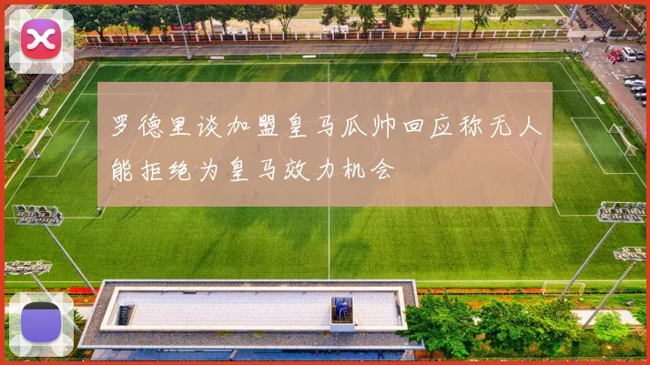罗德里谈加盟皇马瓜帅回应称无人能拒绝为皇马效力机会