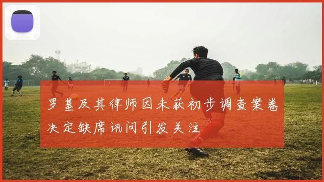 罗基及其律师因未获初步调查案卷决定缺席讯问引发关注
