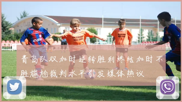 青岛队双加时逆转胜利终结加时不胜尴尬裁判水平引发媒体热议