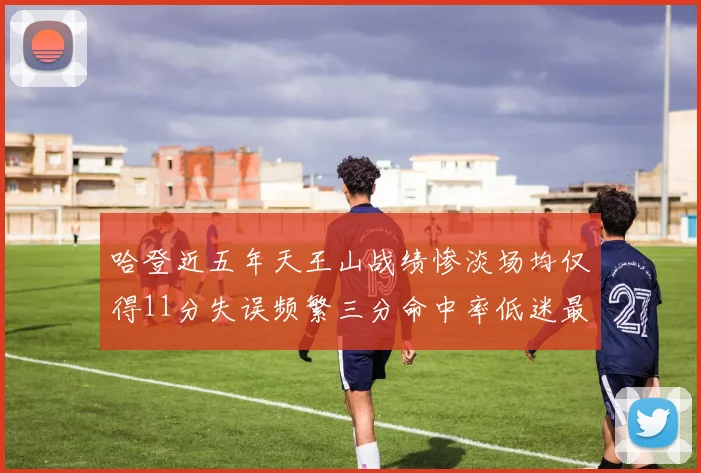 哈登近五年天王山战绩惨淡场均仅得11分失误频繁三分命中率低迷最终均遭淘汰
