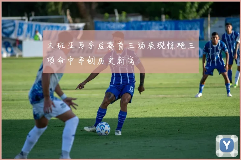 文班亚马季后赛首三场表现惊艳三项命中率创历史新高