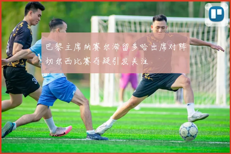 巴黎主席纳赛尔滞留多哈出席对阵切尔西比赛存疑引发关注