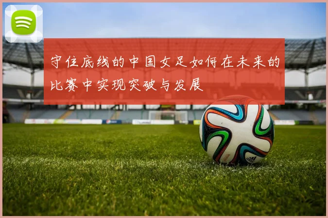 守住底线的中国女足如何在未来的比赛中实现突破与发展