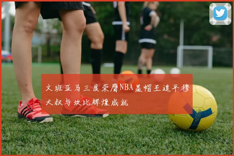 文班亚马三度荣膺NBA盖帽王追平穆大叔与坎比辉煌成就