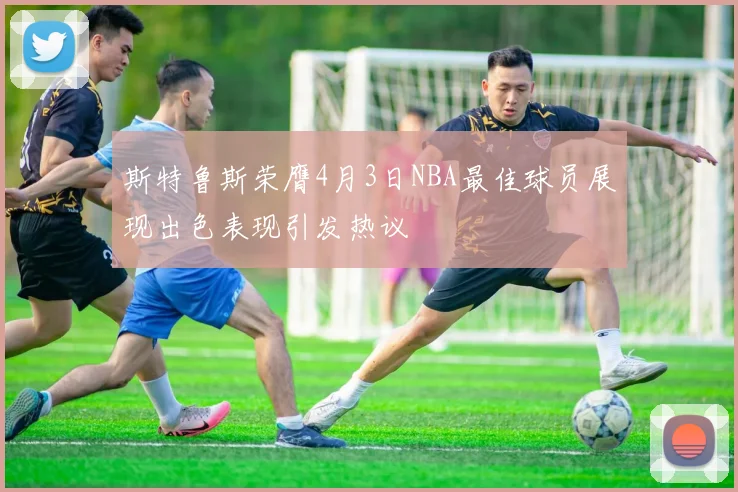 斯特鲁斯荣膺4月3日NBA最佳球员展现出色表现引发热议