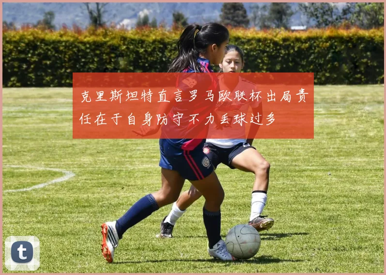克里斯坦特直言罗马欧联杯出局责任在于自身防守不力丢球过多