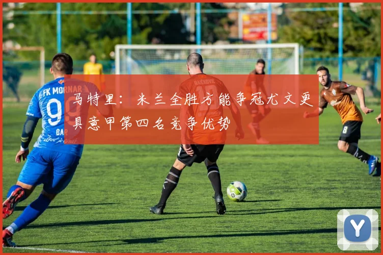 马特里:米兰全胜方能争冠尤文更具意甲第四名竞争优势