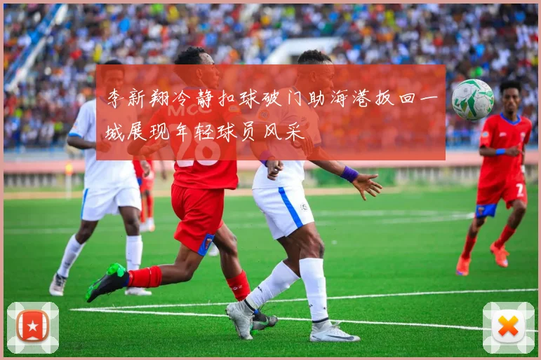 李新翔冷静扣球破门助海港扳回一城展现年轻球员风采