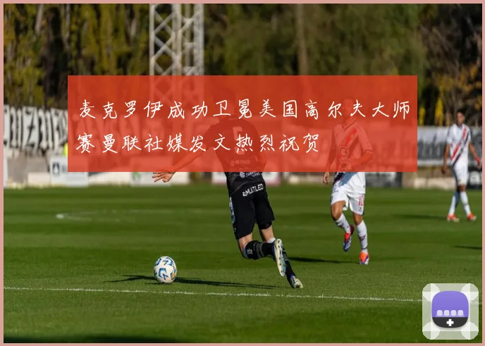 麦克罗伊成功卫冕美国高尔夫大师赛曼联社媒发文热烈祝贺