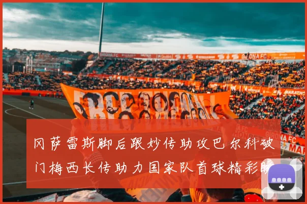 冈萨雷斯脚后跟妙传助攻巴尔科破门梅西长传助力国家队首球精彩瞬间
