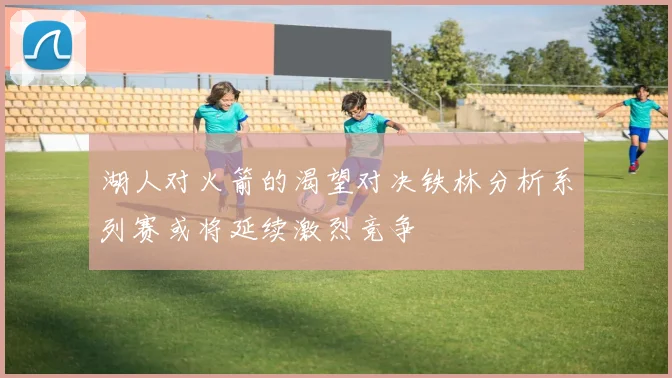 湖人对火箭的渴望对决铁林分析系列赛或将延续激烈竞争