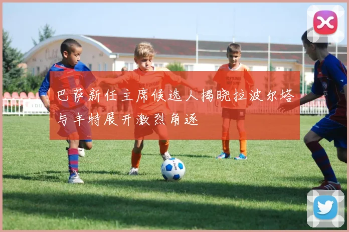 巴萨新任主席候选人揭晓拉波尔塔与丰特展开激烈角逐