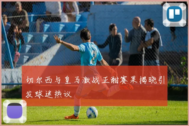 切尔西与皇马激战正酣赛果揭晓引发球迷热议